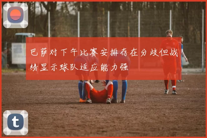 巴萨对下午比赛安排存在分歧但战绩显示球队适应能力强