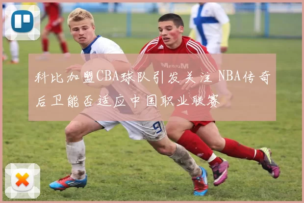科比加盟CBA球队引发关注 NBA传奇后卫能否适应中国职业联赛