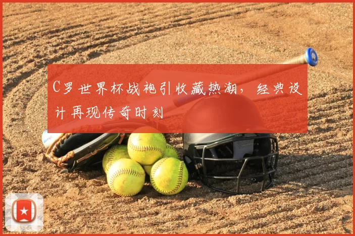 C罗世界杯战袍引收藏热潮，经典设计再现传奇时刻