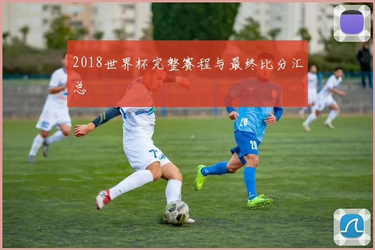2018世界杯完整赛程与最终比分汇总