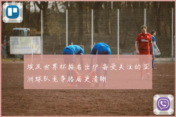 埃及世界杯排名出炉 备受关注的亚洲球队竞争格局更清晰
