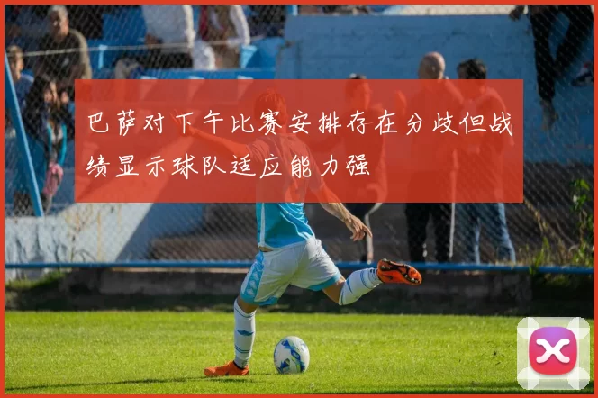 巴萨对下午比赛安排存在分歧但战绩显示球队适应能力强