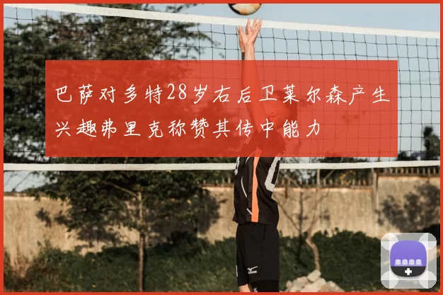 巴萨对多特28岁右后卫莱尔森产生兴趣弗里克称赞其传中能力