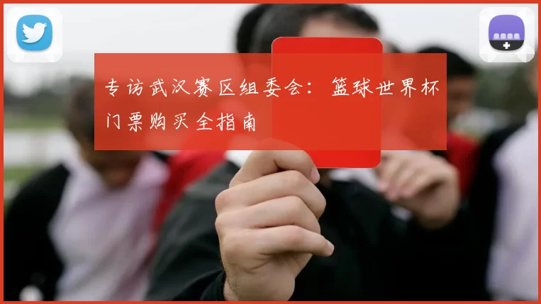 专访武汉赛区组委会:篮球世界杯门票购买全指南