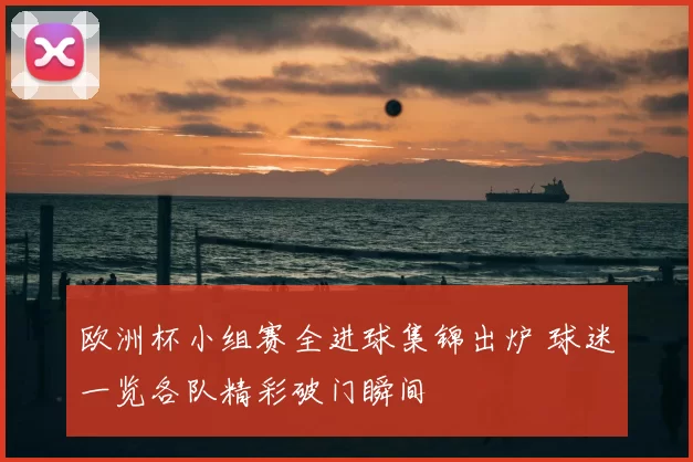 欧洲杯小组赛全进球集锦出炉 球迷一览各队精彩破门瞬间