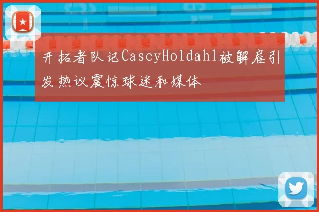 开拓者队记CaseyHoldahl被解雇引发热议震惊球迷和媒体