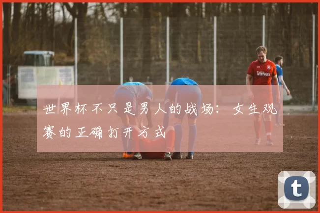 世界杯不只是男人的战场:女生观赛的正确打开方式