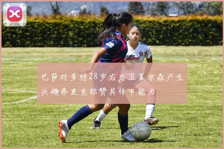 巴萨对多特28岁右后卫莱尔森产生兴趣弗里克称赞其传中能力
