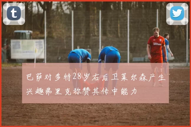 巴萨对多特28岁右后卫莱尔森产生兴趣弗里克称赞其传中能力