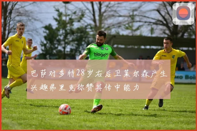 巴萨对多特28岁右后卫莱尔森产生兴趣弗里克称赞其传中能力