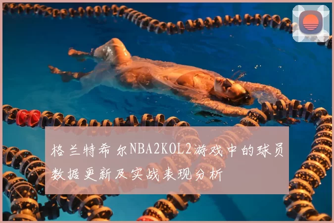 格兰特希尔NBA2KOL2游戏中的球员数据更新及实战表现分析