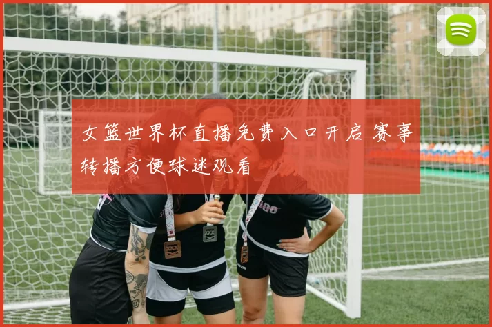 女篮世界杯直播免费入口开启 赛事转播方便球迷观看