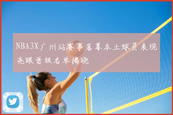NBA3X广州站赛事落幕本土球员表现亮眼晋级名单揭晓