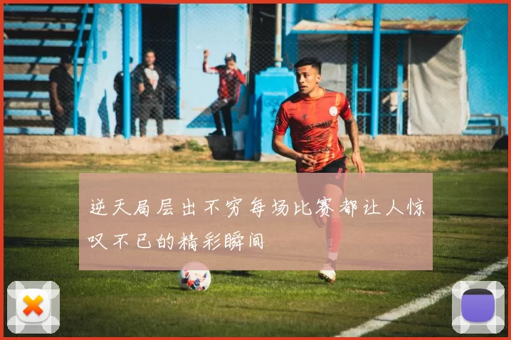 逆天局层出不穷每场比赛都让人惊叹不已的精彩瞬间