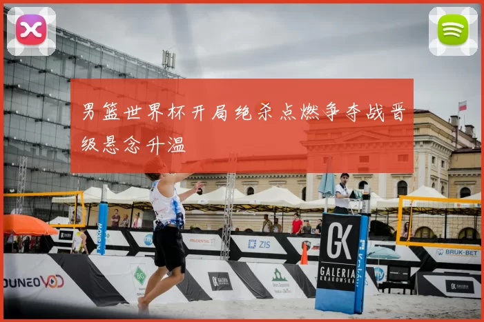 男篮世界杯开局绝杀点燃争夺战晋级悬念升温