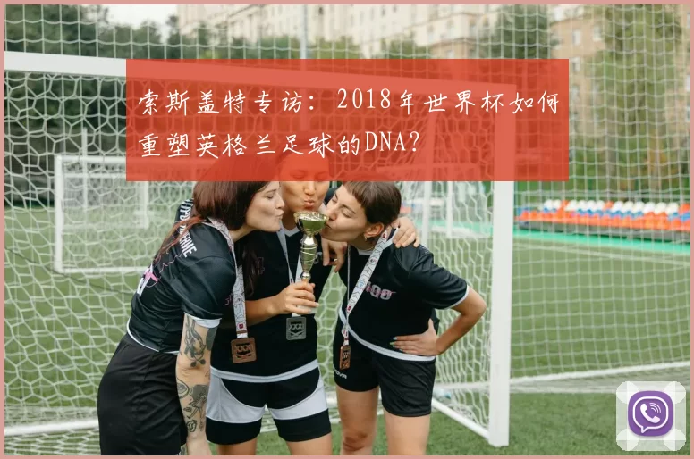 索斯盖特专访:2018年世界杯如何重塑英格兰足球的DNA?