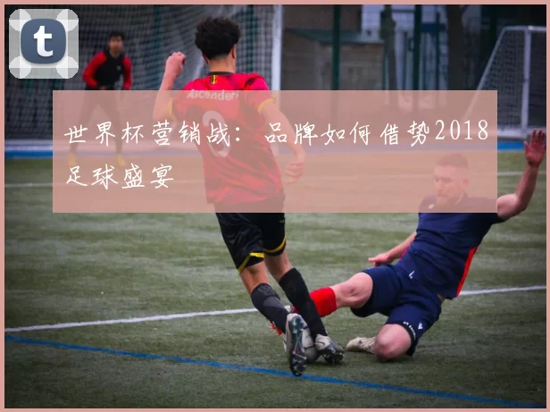 世界杯营销战:品牌如何借势2018足球盛宴