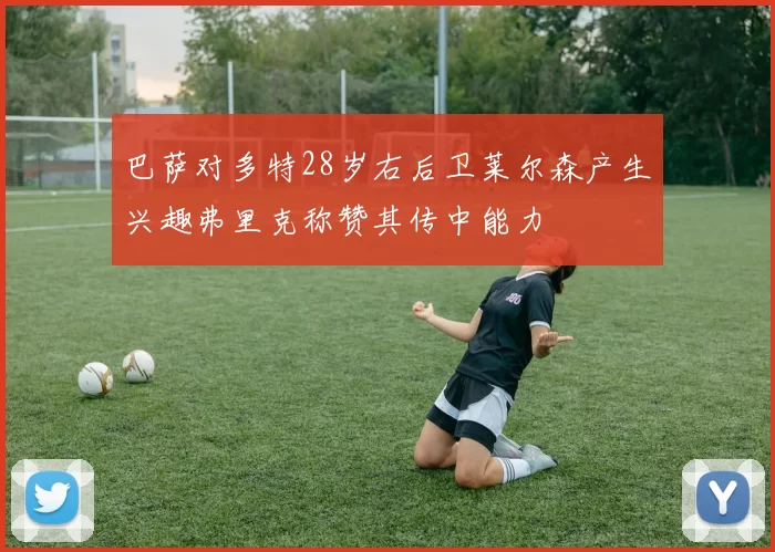 巴萨对多特28岁右后卫莱尔森产生兴趣弗里克称赞其传中能力