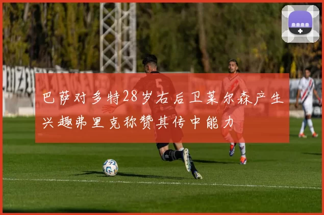 巴萨对多特28岁右后卫莱尔森产生兴趣弗里克称赞其传中能力
