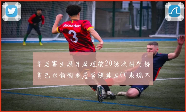 季后赛生涯开局连续20场次排行榜贾巴尔领衔老詹紧随其后CC表现不俗