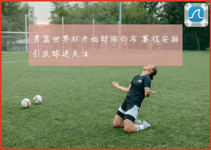 男篮世界杯开始时间公布 赛程安排引发球迷关注