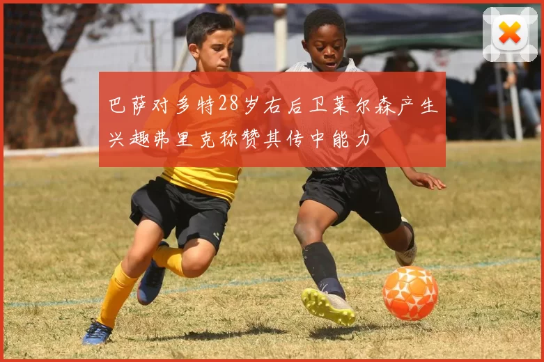 巴萨对多特28岁右后卫莱尔森产生兴趣弗里克称赞其传中能力