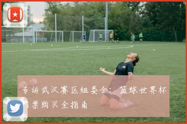 专访武汉赛区组委会：篮球世界杯门票购买全指南