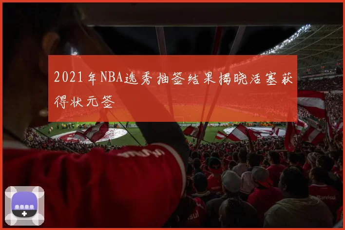 2021年NBA选秀抽签结果揭晓活塞获得状元签