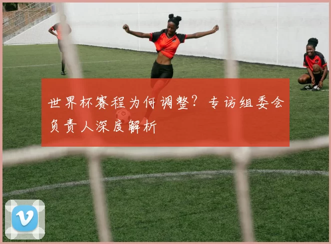 世界杯赛程为何调整?专访组委会负责人深度解析