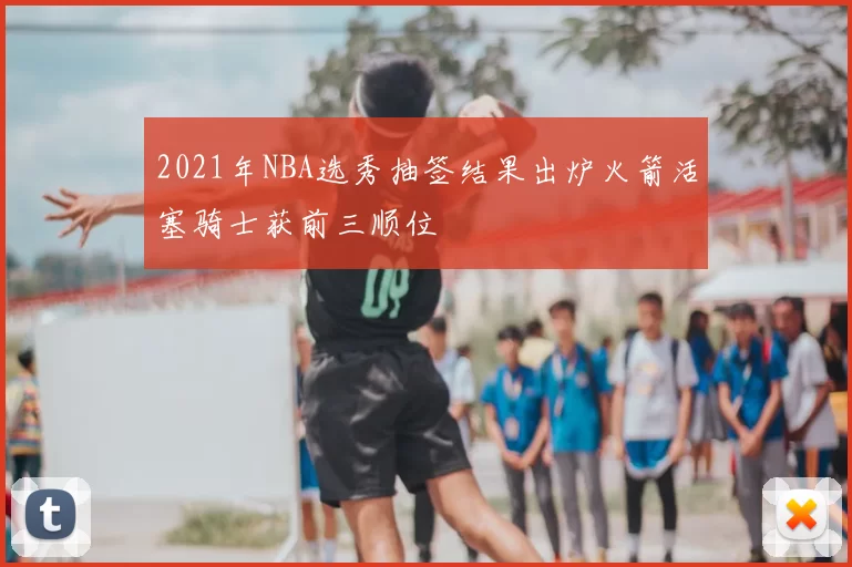 2021年NBA选秀抽签结果出炉火箭活塞骑士获前三顺位