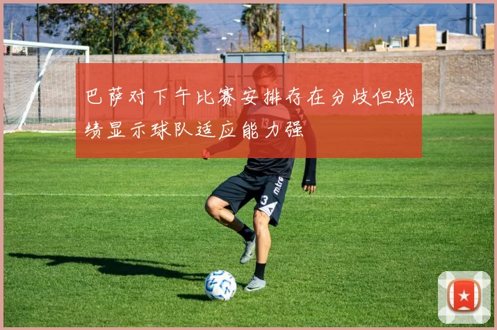 巴萨对下午比赛安排存在分歧但战绩显示球队适应能力强