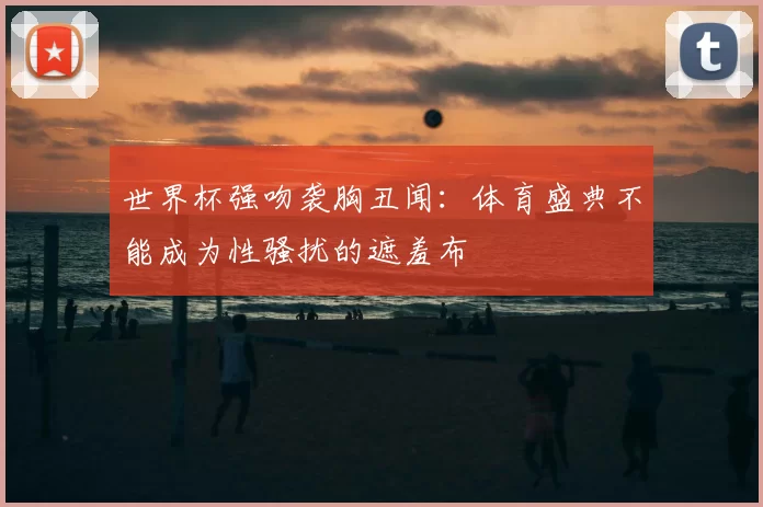 世界杯强吻袭胸丑闻:体育盛典不能成为性骚扰的遮羞布
