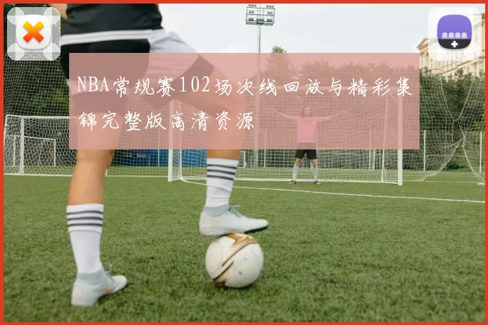 NBA常规赛102场次线回放与精彩集锦完整版高清资源