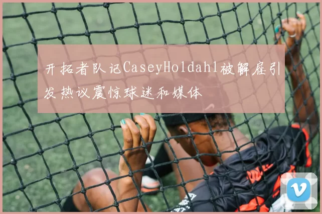 开拓者队记CaseyHoldahl被解雇引发热议震惊球迷和媒体