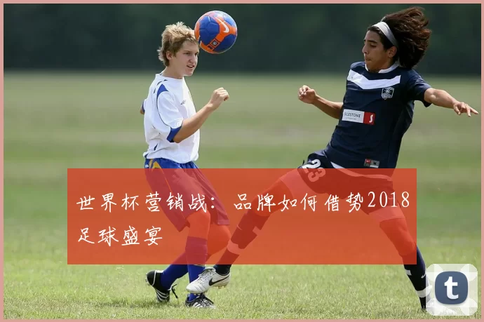 世界杯营销战：品牌如何借势2018足球盛宴