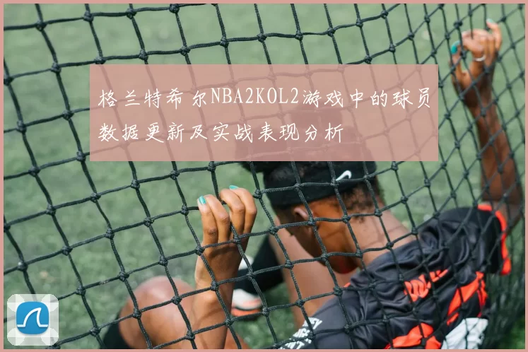 格兰特希尔NBA2KOL2游戏中的球员数据更新及实战表现分析