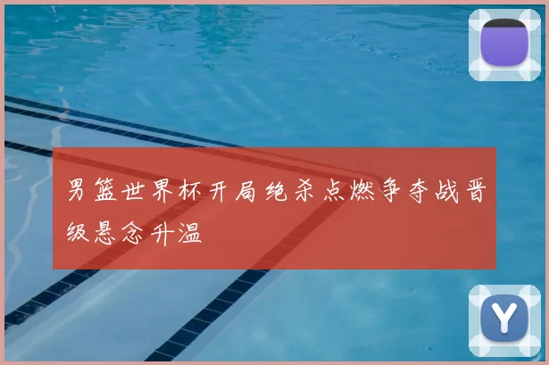 男篮世界杯开局绝杀点燃争夺战晋级悬念升温