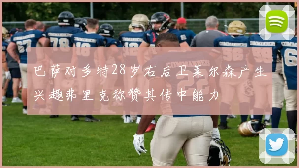 巴萨对多特28岁右后卫莱尔森产生兴趣弗里克称赞其传中能力