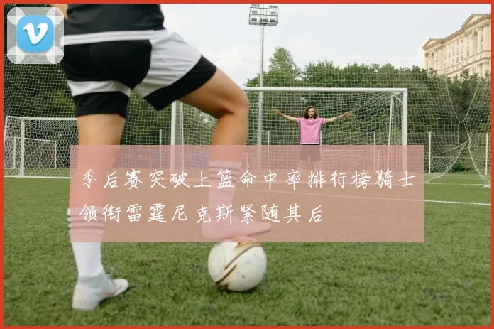 季后赛突破上篮命中率排行榜骑士领衔雷霆尼克斯紧随其后