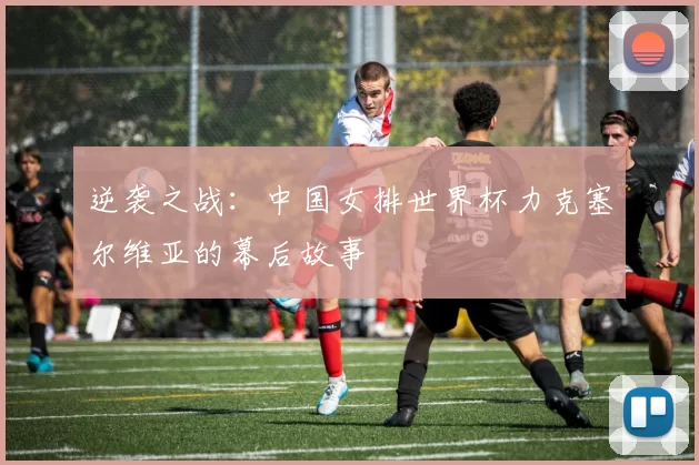 逆袭之战:中国女排世界杯力克塞尔维亚的幕后故事