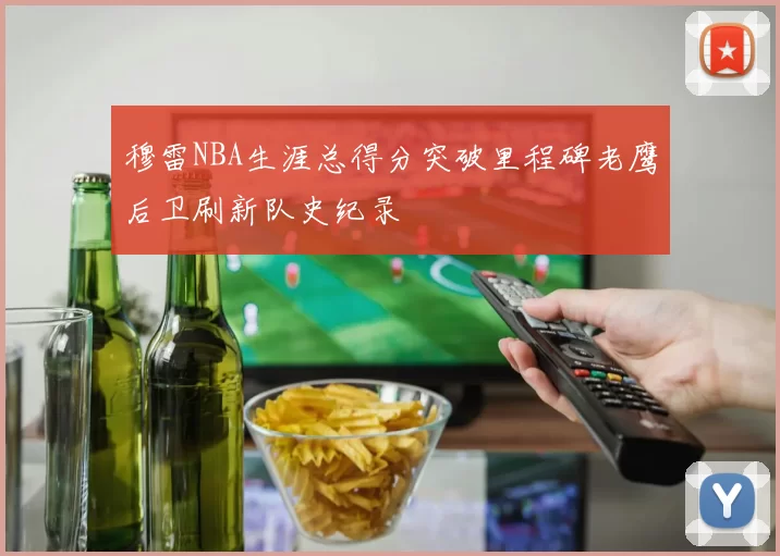 穆雷NBA生涯总得分突破里程碑老鹰后卫刷新队史纪录