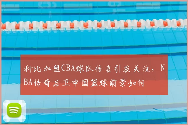 科比加盟CBA球队传言引发关注,NBA传奇后卫中国篮球前景如何