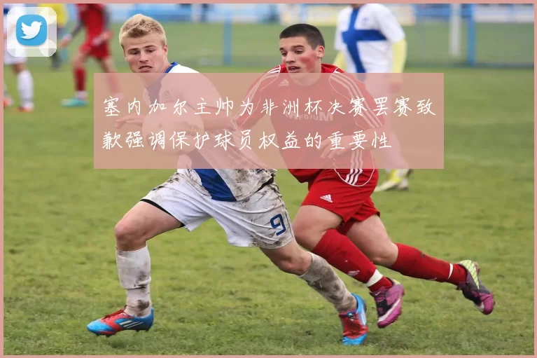 塞内加尔主帅为非洲杯决赛罢赛致歉强调保护球员权益的重要性