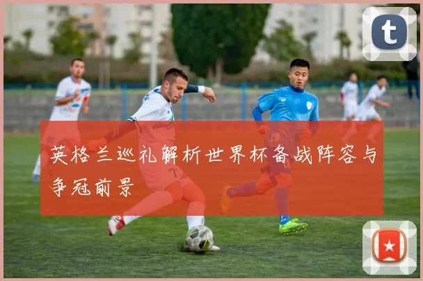 英格兰巡礼解析世界杯备战阵容与争冠前景