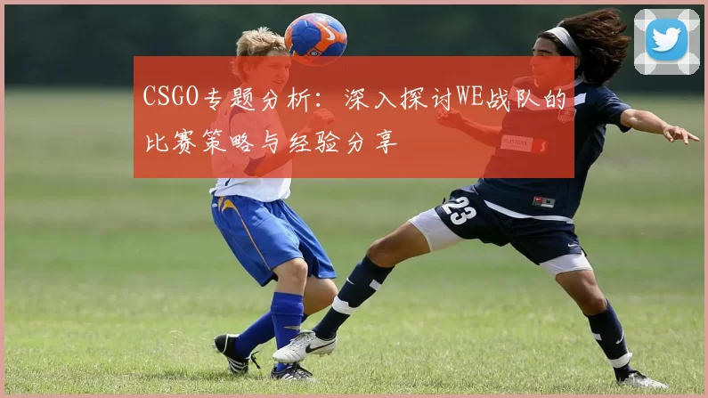 CSGO专题分析：深入探讨WE战队的比赛策略与经验分享