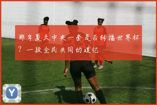 那年夏天中央一套是否转播世界杯?一段全民共同的追忆