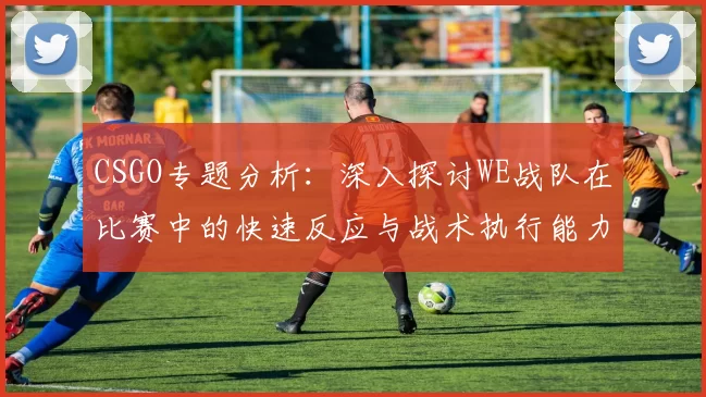 CSGO专题分析:深入探讨WE战队在比赛中的快速反应与战术执行能力