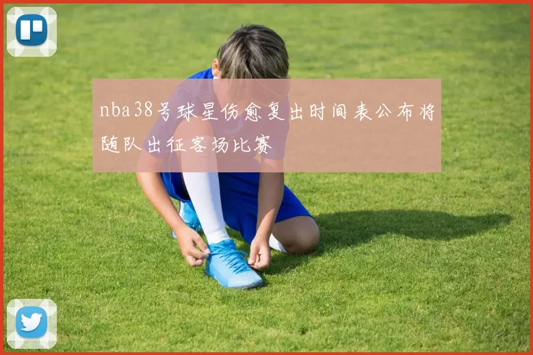 nba38号球星伤愈复出时间表公布将随队出征客场比赛