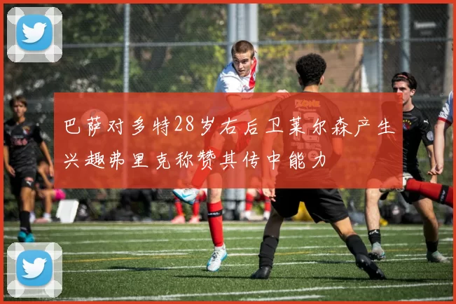 巴萨对多特28岁右后卫莱尔森产生兴趣弗里克称赞其传中能力