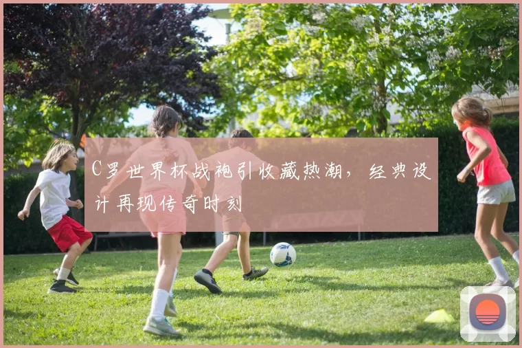 C罗世界杯战袍引收藏热潮,经典设计再现传奇时刻